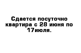 Сдается посуточно квартира с 28 июня по 17июля. 